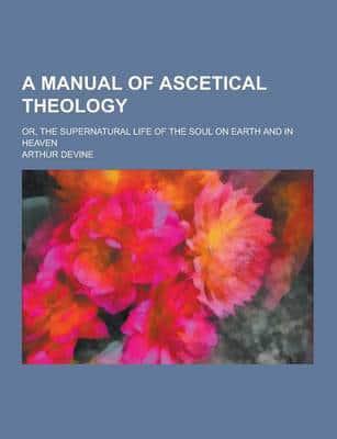 A Manual of Ascetical Theology; Or, the Supernatural Life of the Soul on Earth and in Heaven