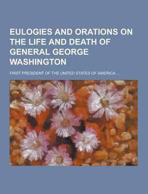 Eulogies and Orations on the Life and Death of General George Washington; First President of the United States of America ...