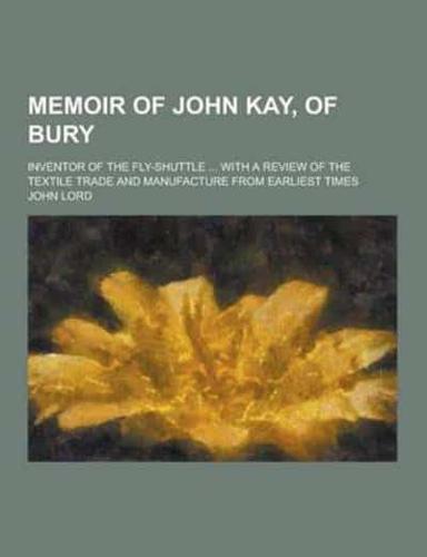 Memoir of John Kay, of Bury; Inventor of the Fly-Shuttle ... With a Review of the Textile Trade and Manufacture from Earliest Times