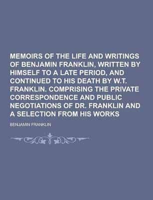 Memoirs of the Life and Writings of Benjamin Franklin, Written by Himself to a Late Period, and Continued to His Death by W.T. Franklin. Comprising Th