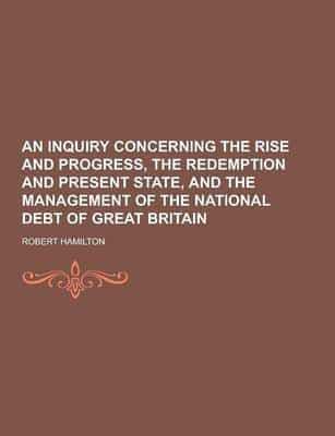 An Inquiry Concerning the Rise and Progress, the Redemption and Present State, and the Management of the National Debt of Great Britain