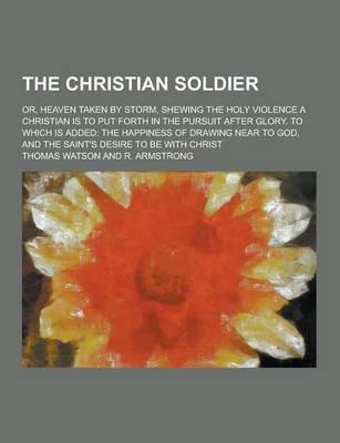 The Christian Soldier; Or, Heaven Taken by Storm, Shewing the Holy Violence a Christian Is to Put Forth in the Pursuit After Glory. To Which Is Added