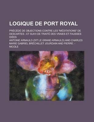 Logique De Port Royal; Precede De Objections Contre Les Meditations De Desc