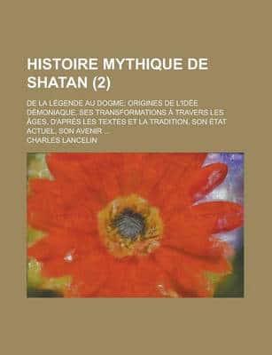 Histoire Mythique De Shatan (2); De La Legende Au Dogme Origines De L'Idee Demoniaque, Ses Transformations a Travers Les Ages, D'Apres Les Textes Et L