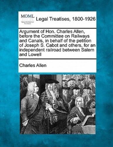 Argument of Hon. Charles Allen, Before the Committee on Railways and Canals, in Behalf of the Petition of Joseph S. Cabot and Others, for an Independent Railroad Between Salem and Lowell