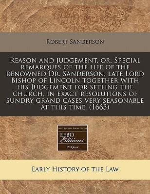 Reason and Judgement, Or, Special Remarques of the Life of the Renowned Dr. Sanderson, Late Lord Bishop of Lincoln Together With His Judgement for Setling the Church, in Exact Resolutions of Sundry Grand Cases Very Seasonable at This Time. (1663)