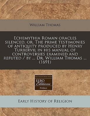 Echemythia Roman Oracles Silenced, Or, the Prime Testimonies of Antiquity Produced by Henry Turbervil in His Manual of Controversies Examined and Refuted / By ... Dr. William Thomas ... (1691)