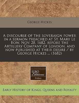 A Discourse of the Soveraign Power in a Sermon Preached at St. Mary Le Bow, Nov. 28, 1682, Before the Artillery Company of London, and Now Published at Their Desire / By George Hickes ... (1682)