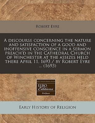 A Discourse Concerning the Nature and Satisfaction of a Good and Inoffensive Conscience in a Sermon Preach'd in the Cathedral Church of Winchester at the Assizes Held There April 11, 1693 / By Robert Eyre ... (1693)