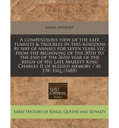 A Compendious View of the Late Tumults & Troubles in This Kingdom by Way of Annals for Seven Years Viz, from the Beginning of the 30th to the End Of