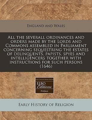All the Severall Ordinances and Orders Made by the Lords and Commons Assembled in Parliament Concerning Sequestring the Estates of Delinquents, Papists, Spyes and Intelligencers Together With Instructions for Such Persons (1646)