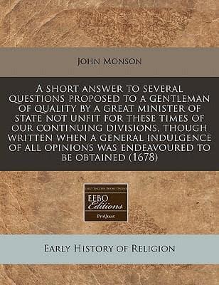 A Short Answer to Several Questions Proposed to a Gentleman of Quality by a Great Minister of State Not Unfit for These Times of Our Continuing Divisions, Though Written When a General Indulgence of All Opinions Was Endeavoured to Be Obtained (1678)