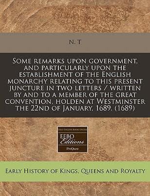 Some Remarks Upon Government, and Particularly Upon the Establishment of the English Monarchy Relating to This Present Juncture in Two Letters / Written by and to a Member of the Great Convention, Holden at Westminster the 22nd of January, 1689. (1689)