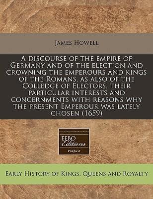 A Discourse of the Empire of Germany and of the Election and Crowning the Emperours and Kings of the Romans, as Also of the Colledge of Electors, Their Particular Interests and Concernments With Reasons Why the Present Emperour Was Lately Chosen (1659)