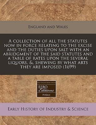 A Collection of All the Statutes Now in Force Relating to the Excise and the Duties Upon Salt With an Abridgment of the Said Statutes and a Table of Rates Upon the Several Liquors, &, Shewing by What Arts They Are Imposed (1699)