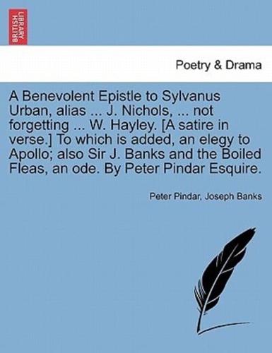 A Benevolent Epistle to Sylvanus Urban, alias ... J. Nichols, ... not forgetting ... W. Hayley. [A satire in verse.] To which is added, an elegy to Apollo; also Sir J. Banks and the Boiled Fleas, an ode. By Peter Pindar Esquire.