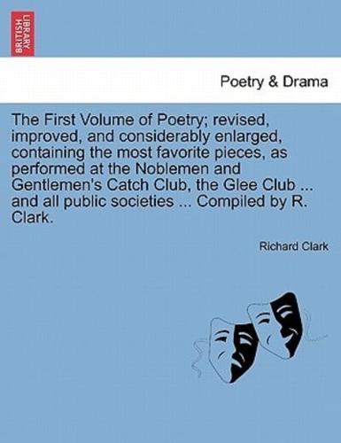 The First Volume of Poetry; revised, improved, and considerably enlarged, containing the most favorite pieces, as performed at the Noblemen and Gentlemen's Catch Club, the Glee Club ... and all public societies ... Compiled by R. Clark.