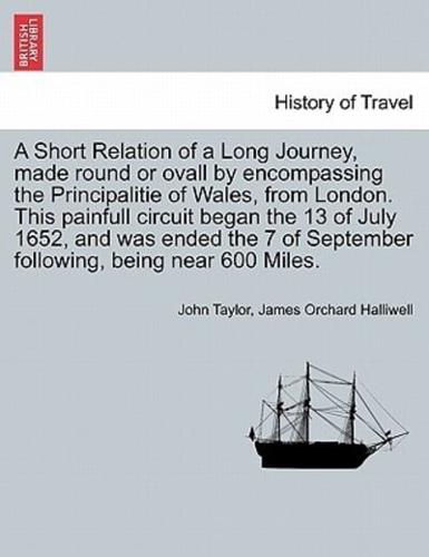 A Short Relation of a Long Journey, made round or ovall by encompassing the Principalitie of Wales, from London. This painfull circuit began the 13 of July 1652, and was ended the 7 of September following, being near 600 Miles.