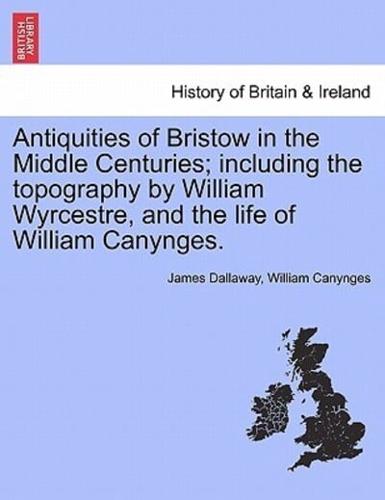 Antiquities of Bristow in the Middle Centuries; including the topography by William Wyrcestre, and the life of William Canynges.