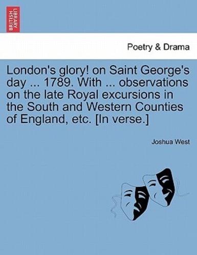 London's glory! on Saint George's day ... 1789. With ... observations on the late Royal excursions in the South and Western Counties of England, etc. [In verse.]