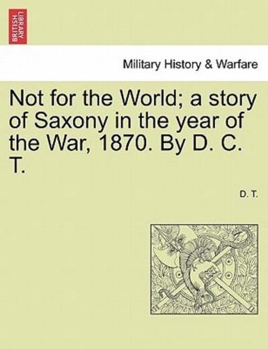 Not for the World; a story of Saxony in the year of the War, 1870. By D. C. T.
