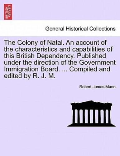 The Colony of Natal. An account of the characteristics and capabilities of this British Dependency. Published under the direction of the Government Immigration Board. ... Compiled and edited by R. J. M.