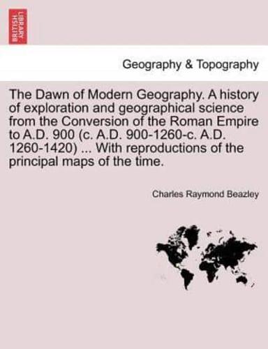 The Dawn of Modern Geography. A history of exploration and geographical science from the Conversion of the Roman Empire to A.D. 900 (c. A.D. 900-1260-c. A.D. 1260-1420) ... With reproductions of the principal maps of the time. PART II