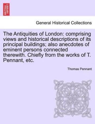 The Antiquities of London: comprising views and historical descriptions of its principal buildings; also anecdotes of eminent persons connected therewith. Chiefly from the works of T. Pennant, etc.