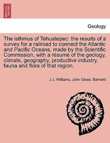 The isthmus of Tehuatepec: the results of a survey for a railroad to connect the Atlantic and Pacific Oceans, made by the Scientific Commission, with a résumé of the geology, climate, geography, productive industry, fauna and flora of that region.