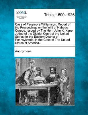 Case of Passmore Williamson. Report of the Proceedings on the Writ of Habeas Corpus, Issued by the Hon. John K. Kane, Judge of the District Court of the United States for the Eastern District of Pennsylvania, in the Case of the United States of America...