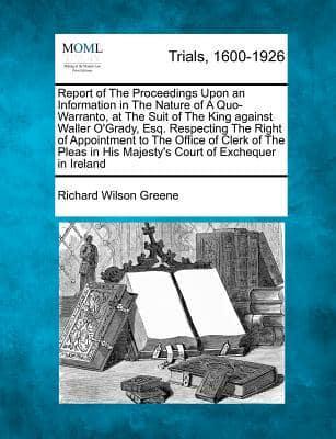 Report of the Proceedings Upon an Information in the Nature of a Quo-Warranto, at the Suit of the King Against Waller O'Grady, Esq. Respecting the Right of Appointment to the Office of Clerk of the Pleas in His Majesty's Court of Exchequer in Ireland