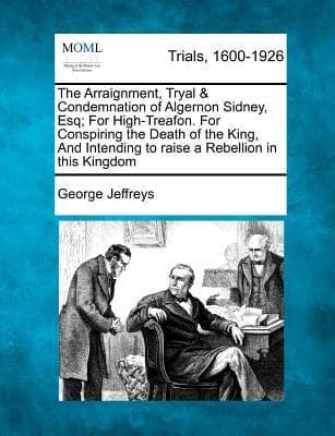 The Arraignment, Tryal & Condemnation of Algernon Sidney, Esq; For High-Treafon. For Conspiring the Death of the King, and Intending to Raise a Rebellion in This Kingdom