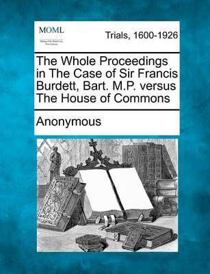 The Whole Proceedings in the Case of Sir Francis Burdett, Bart. M.P. Versus the House of Commons