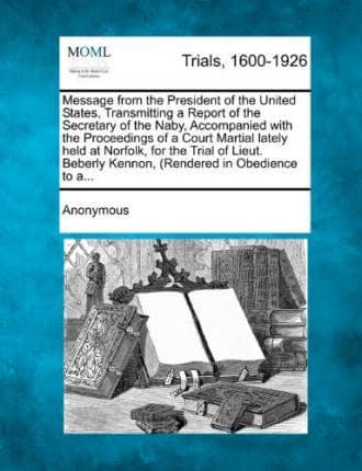 Message from the President of the United States, Transmitting a Report of the Secretary of the Naby, Accompanied With the Proceedings of a Court Martial Lately Held at Norfolk, for the Trial of Lieut. Beberly Kennon, (Rendered in Obedience to A...