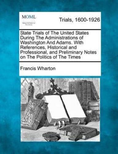 State Trials of The United States During The Administrations of Washington And Adams. With References, Historical and Professional, and Preliminary Notes on The Politics of The Times