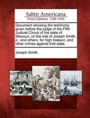 Document Showing the Testimony Given Before the Judge of the Fifth Judicial Circuit of the State of Missouri, on the Trial of Joseph Smith, Jr., and Others, for High Treason, and Other Crimes Against That State.