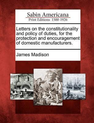 Letters on the Constitutionality and Policy of Duties, for the Protection and Encouragement of Domestic Manufacturers.