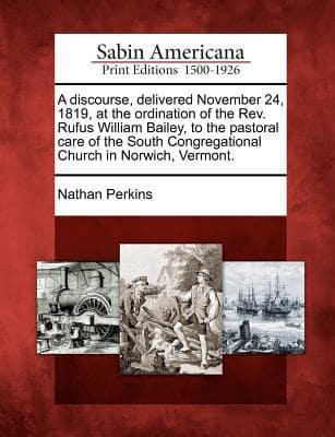 A Discourse, Delivered November 24, 1819, at the Ordination of the Rev. Rufus William Bailey, to the Pastoral Care of the South Congregational Church in Norwich, Vermont.