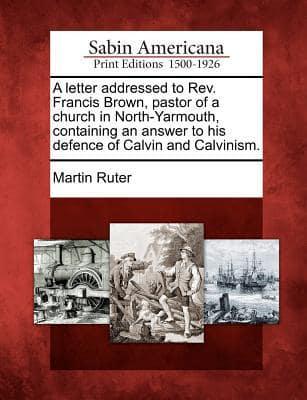 A Letter Addressed to REV. Francis Brown, Pastor of a Church in North-Yarmouth, Containing an Answer to His Defence of Calvin and Calvinism.