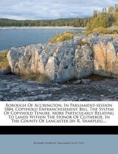 Borough of Accrington. In Parliament-Session 1884. Copyhold Enfranchisement Bill. The System of Copyhold Tenure, More Particularly Relating to Lands Within the Honor of Clitheroe, in the County of Lancaster [By R. Sharples]....