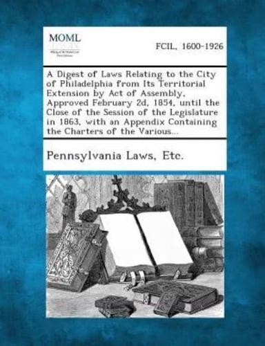 A Digest of Laws Relating to the City of Philadelphia from Its Territorial Extension by Act of Assembly, Approved February 2D, 1854, Until the Close of the Session of the Legislature in 1863, With an Appendix Containing the Charters of the Various...