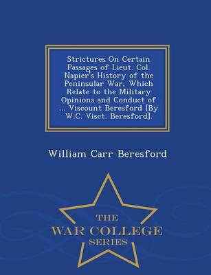 Strictures On Certain Passages of Lieut. Col. Napier's History of the Peninsular War, Which Relate to the Military Opinions and Conduct of ... Viscount Beresford [By W.C. Visct. Beresford]. - War College Series