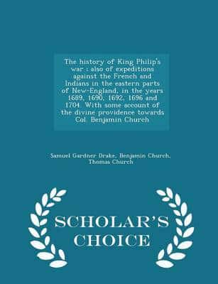 The history of King Philip's war ; also of expeditions against the French and Indians in the eastern parts of New-England, in the years 1689, 1690, 1692, 1696 and 1704. With some account of the divine providence towards Col. Benjamin Church  - Scholar's C