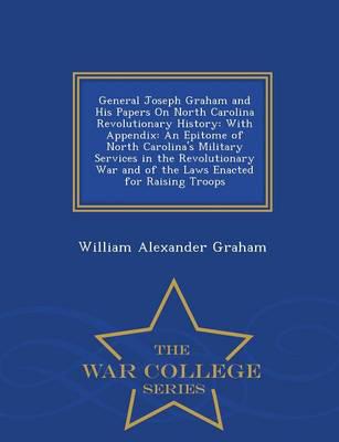 General Joseph Graham and His Papers On North Carolina Revolutionary History: With Appendix: An Epitome of North Carolina's Military Services in the Revolutionary War and of the Laws Enacted for Raising Troops - War College Series
