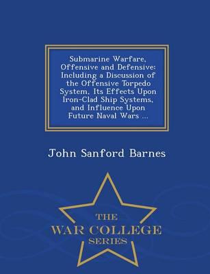 Submarine Warfare, Offensive and Defensive: Including a Discussion of the Offensive Torpedo System, Its Effects Upon Iron-Clad Ship Systems, and Influence Upon Future Naval Wars ... - War College Series