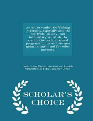 An ACT to Combat Trafficking in Persons, Especially Into the Sex Trade, Slavery, and Involuntary Servitude, to Reauthorize Certain Federal Programs to Prevent Violence Against Women, and for Other Purposes. - Scholar's Choice Edition