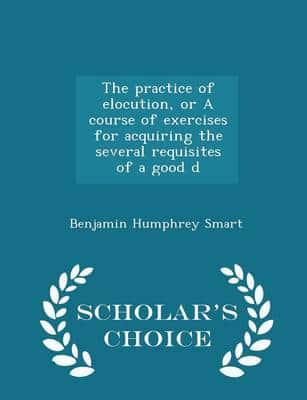 The Practice of Elocution, or a Course of Exercises for Acquiring the Several Requisites of a Good D - Scholar's Choice Edition