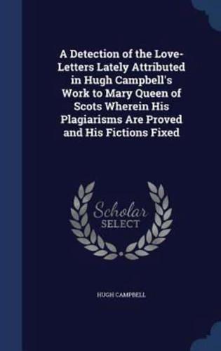 A Detection of the Love-Letters Lately Attributed in Hugh Campbell's Work to Mary Queen of Scots Wherein His Plagiarisms Are Proved and His Fictions Fixed