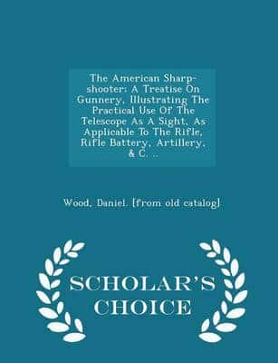 The American Sharp-shooter; A Treatise On Gunnery, Illustrating The Practical Use Of The Telescope As A Sight, As Applicable To The Rifle, Rifle Battery, Artillery, & C. .. - Scholar's Choice Edition