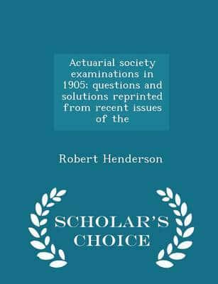 Actuarial Society Examinations in 1905; Questions and Solutions Reprinted from Recent Issues of the - Scholar's Choice Edition